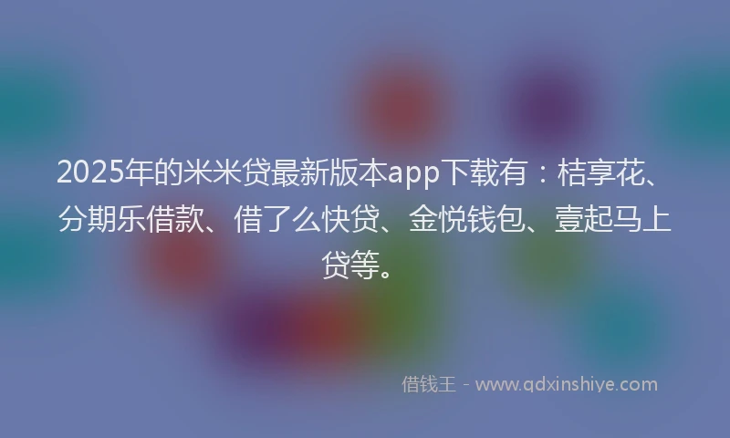 2025年的米米贷最新版本app下载有：桔享花、分期乐借款、借了么快贷、金悦钱包、壹起马上贷等。