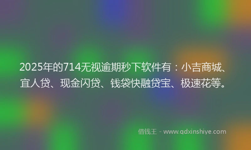 2025年的714无视逾期秒下软件有：小吉商城、宜人贷、现金闪贷、钱袋快融贷宝、极速花等。