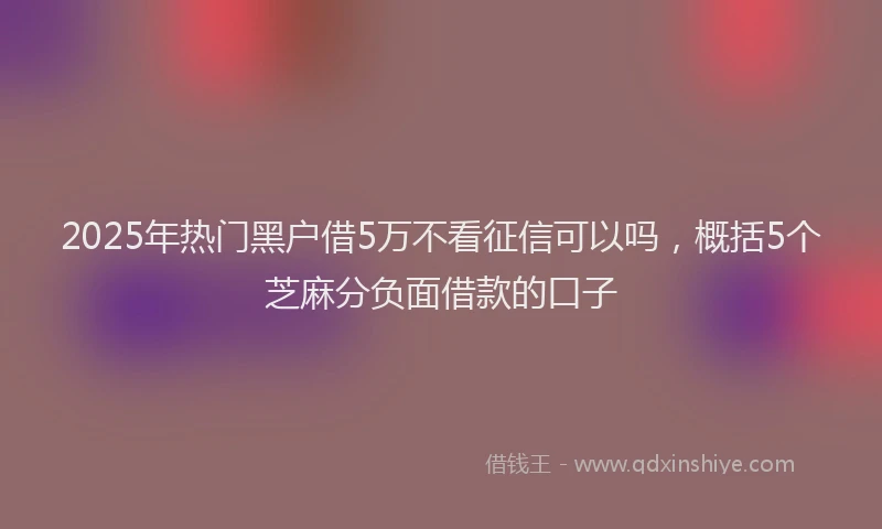 2025年热门黑户借5万不看征信可以吗，概括5个芝麻分负面借款的口子