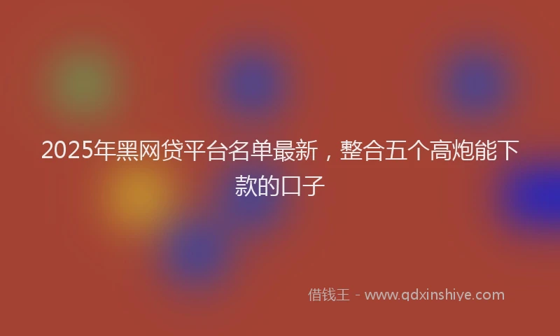 2025年黑网贷平台名单最新,整合五个高炮能下款的口子