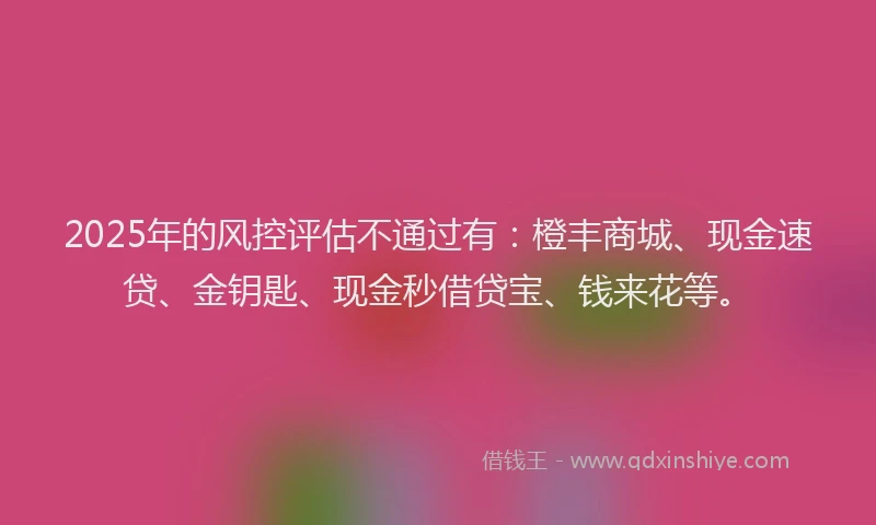 2025年的风控评估不通过有：橙丰商城、现金速贷、金钥匙、现金秒借贷宝、钱来花等。