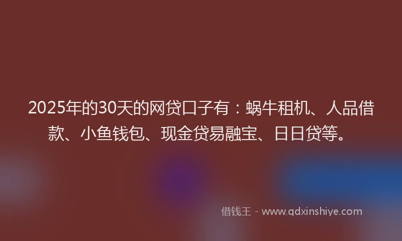 2025年的30天的网贷口子有：蜗牛租机、人品借款、小鱼钱包、现金贷易融宝、日日贷等。