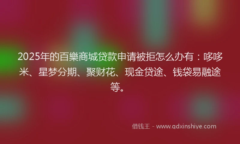 2025年的百樂商城贷款申请被拒怎么办有：哆哆米、星梦分期、聚财花、现金贷途、钱袋易融途等。