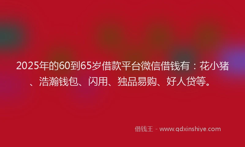 2025年的60到65岁借款平台微信借钱有：花小猪、浩瀚钱包、闪用、独品易购、好人贷等。