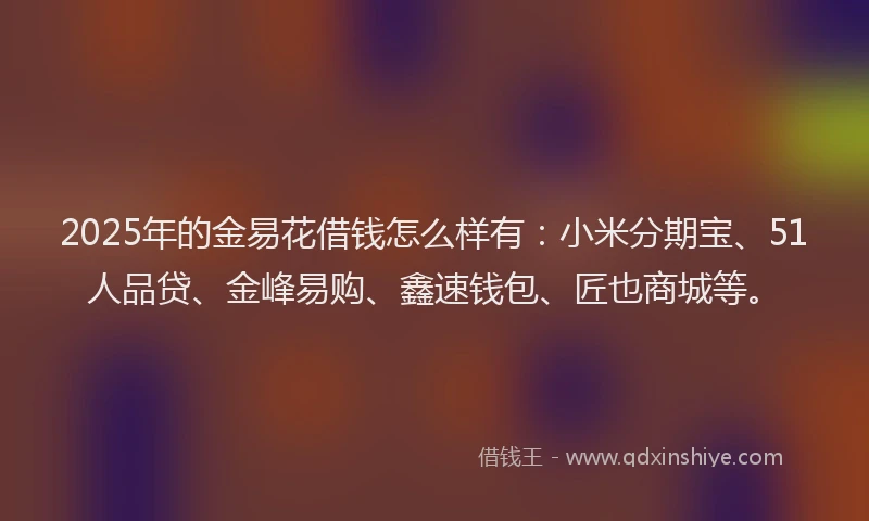 2025年的金易花借钱怎么样有：小米分期宝、51人品贷、金峰易购、鑫速钱包、匠也商城等。