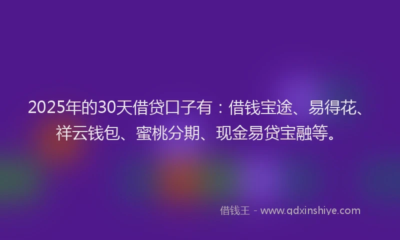 2025年的30天借贷口子有：借钱宝途、易得花、祥云钱包、蜜桃分期、现金易贷宝融等。