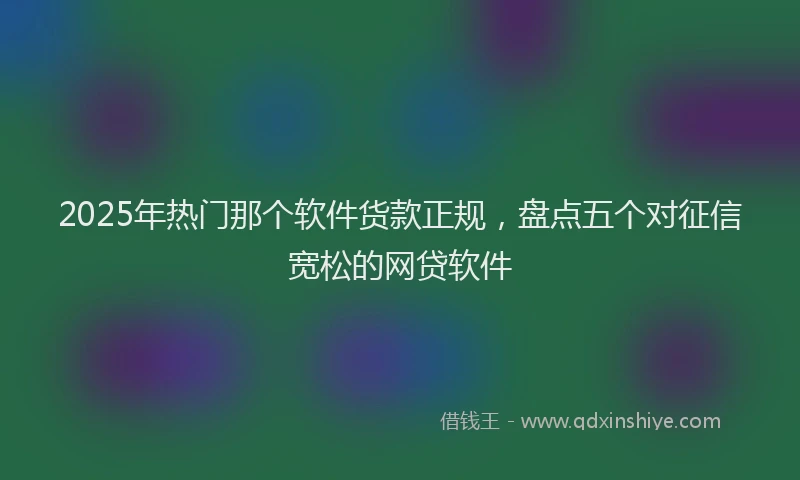 2025年热门那个软件货款正规，盘点五个对征信宽松的网贷软件