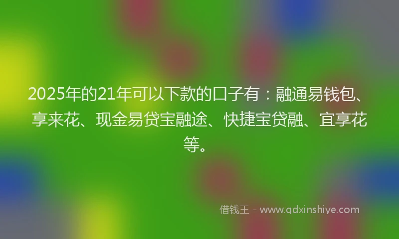 2025年的21年可以下款的口子有：融通易钱包、享来花、现金易贷宝融途、快捷宝贷融、宜享花等。