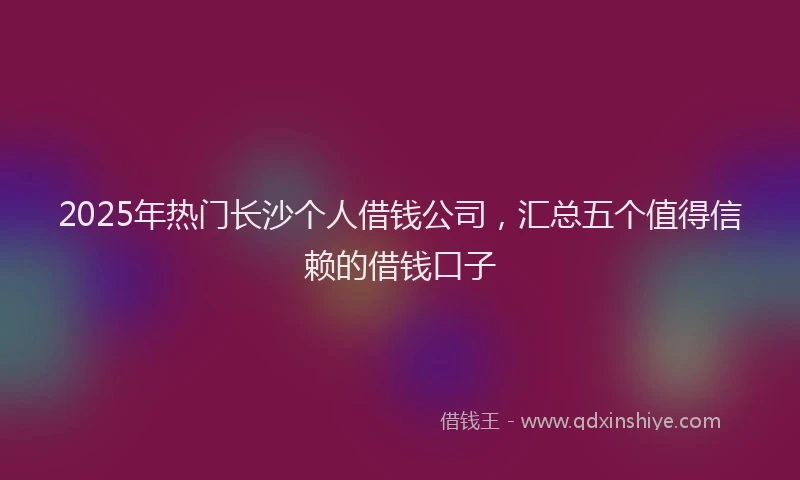 2025年热门长沙个人借钱公司，汇总五个值得信赖的借钱口子