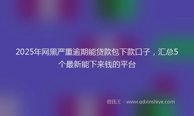 2025年网黑严重逾期能贷款包下款口子，汇总5个最新能下来钱的平台