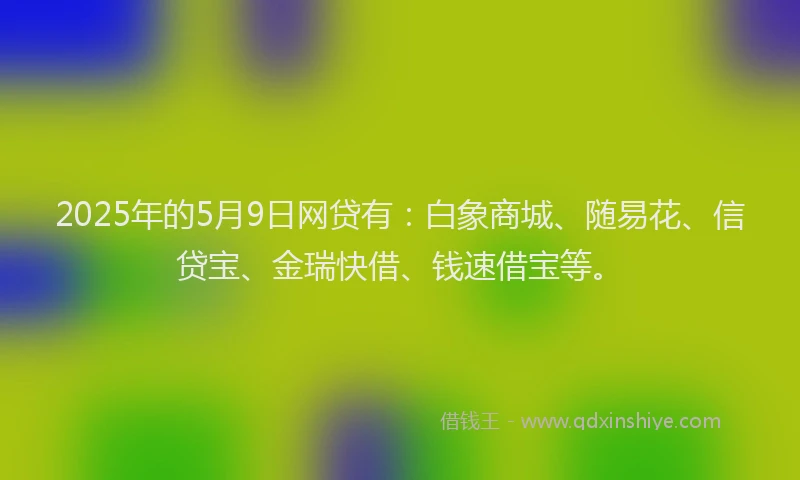 2025年的5月9日网贷有：白象商城、随易花、信贷宝、金瑞快借、钱速借宝等。