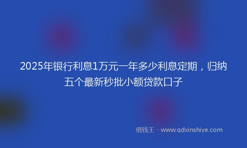 2025年银行利息1万元一年多少利息定期，归纳五个最新秒批小额贷款口子
