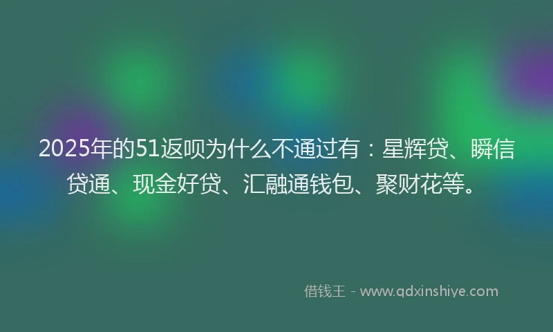 2025年的51返呗为什么不通过有：星辉贷、瞬信贷通、现金好贷、汇融通钱包、聚财花等。