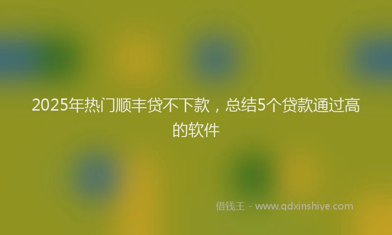 2025年热门顺丰贷不下款，总结5个贷款通过高的软件