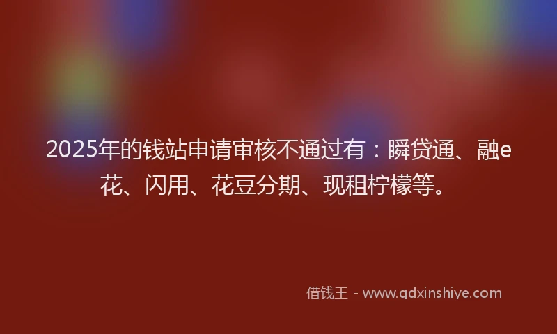 2025年的钱站申请审核不通过有：瞬贷通、融e花、闪用、花豆分期、现租柠檬等。