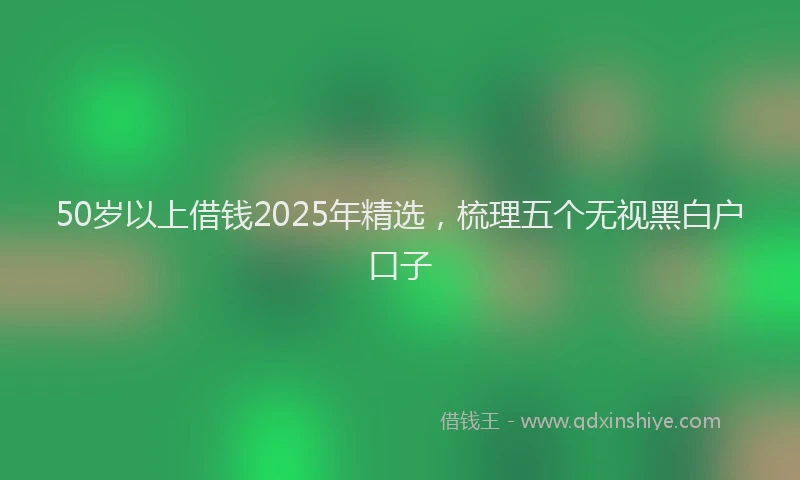 50岁以上借钱2025年精选，梳理五个无视黑白户口子