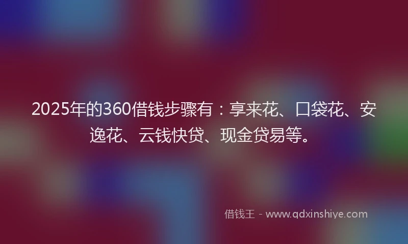 2025年的360借钱步骤有：享来花、口袋花、安逸花、云钱快贷、现金贷易等。