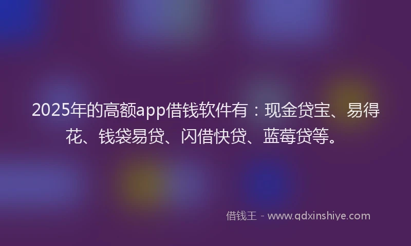 2025年的高额app借钱软件有：现金贷宝、易得花、钱袋易贷、闪借快贷、蓝莓贷等。