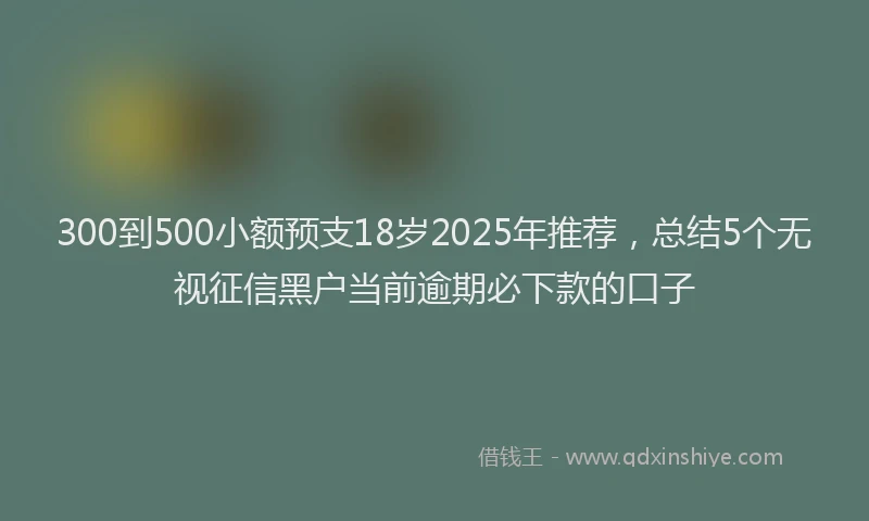 300到500小额预支18岁2025年推荐，总结5个无视征信黑户当前逾期必下款的口子
