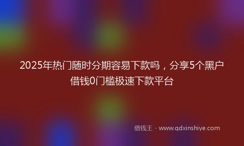 2025年热门随时分期容易下款吗,分享5个黑户借钱0门槛极速下款平台