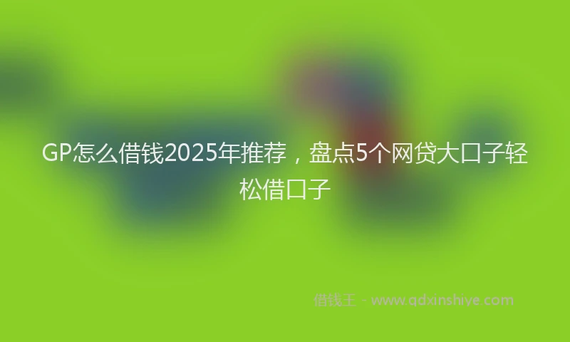 GP怎么借钱2025年推荐，盘点5个网贷大口子轻松借口子