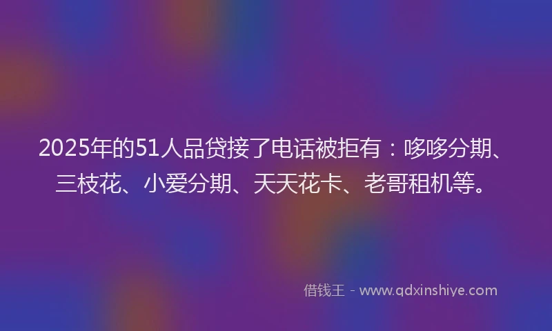 2025年的51人品贷接了电话被拒有：哆哆分期、三枝花、小爱分期、天天花卡、老哥租机等。