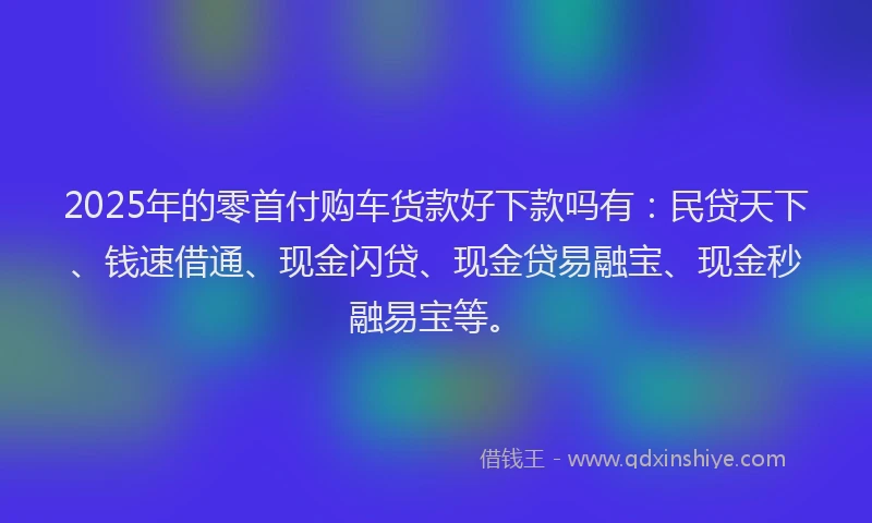 2025年的零首付购车货款好下款吗有:民贷天下、钱速借通、现金闪贷、现金贷易融宝、现金秒融易宝等。