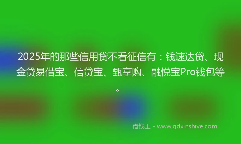 2025年的那些信用贷不看征信有：钱速达贷、现金贷易借宝、信贷宝、甄享购、融悦宝Pro钱包等。