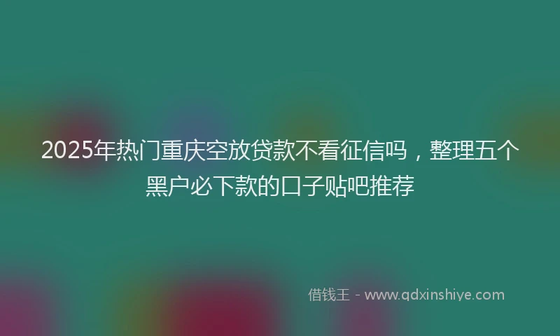 2025年热门重庆空放贷款不看征信吗，整理五个黑户必下款的口子贴吧推荐