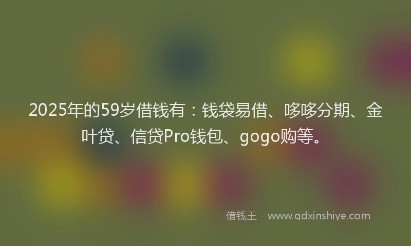 2025年的59岁借钱有：钱袋易借、哆哆分期、金叶贷、信贷Pro钱包、gogo购等。