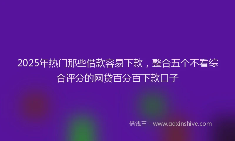 2025年热门那些借款容易下款，整合五个不看综合评分的网贷百分百下款口子