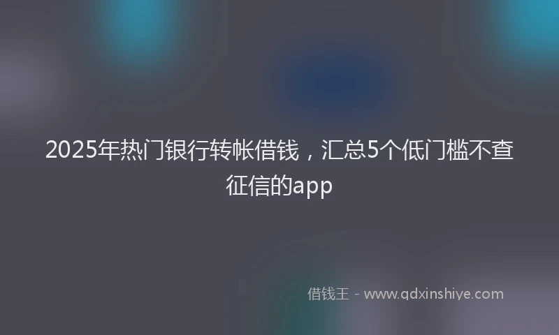 2025年热门银行转帐借钱，汇总5个低门槛不查征信的app