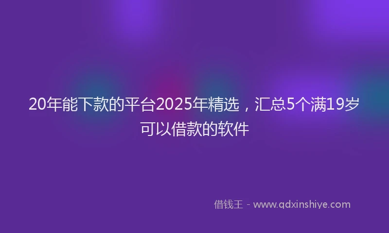 20年能下款的平台2025年精选，汇总5个满19岁可以借款的软件