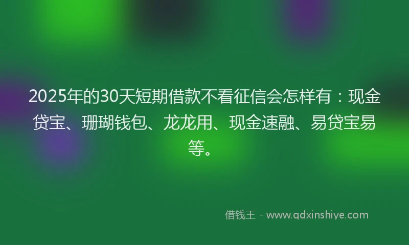 2025年的30天短期借款不看征信会怎样有：现金贷宝、珊瑚钱包、龙龙用、现金速融、易贷宝易等。