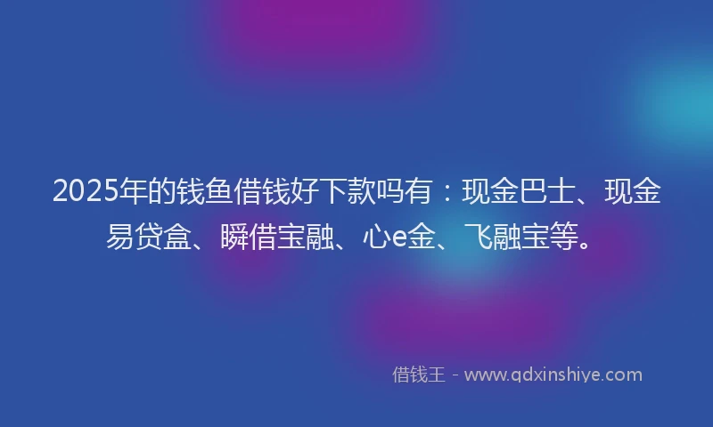 2025年的钱鱼借钱好下款吗有：现金巴士、现金易贷盒、瞬借宝融、心e金、飞融宝等。
