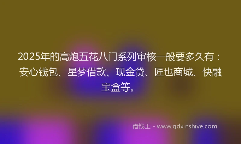 2025年的高炮五花八门系列审核一般要多久有：安心钱包、星梦借款、现金贷、匠也商城、快融宝盒等。