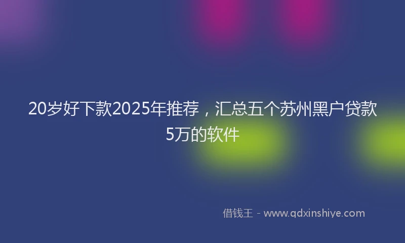 20岁好下款2025年推荐，汇总五个苏州黑户贷款5万的软件