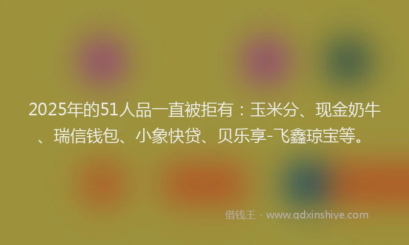 2025年的51人品一直被拒有：玉米分、现金奶牛、瑞信钱包、小象快贷、贝乐享-飞鑫琼宝等。