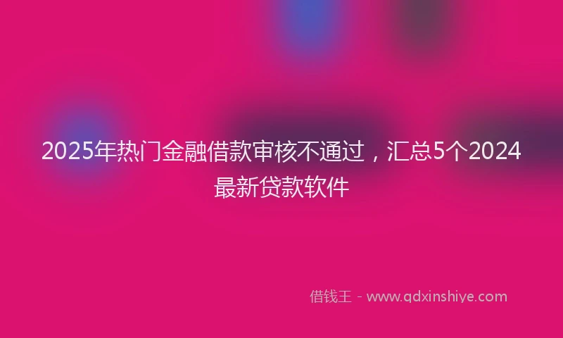 2025年热门金融借款审核不通过，汇总5个2024最新贷款软件