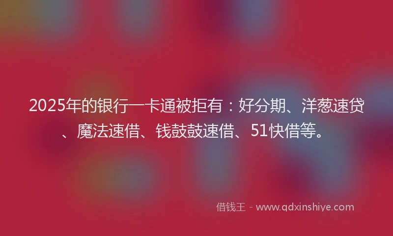 2025年的银行一卡通被拒有：好分期、洋葱速贷、魔法速借、钱鼓鼓速借、51快借等。
