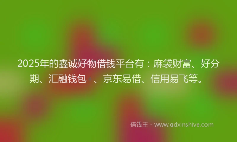 2025年的鑫诚好物借钱平台有：麻袋财富、好分期、汇融钱包+、京东易借、信用易飞等。