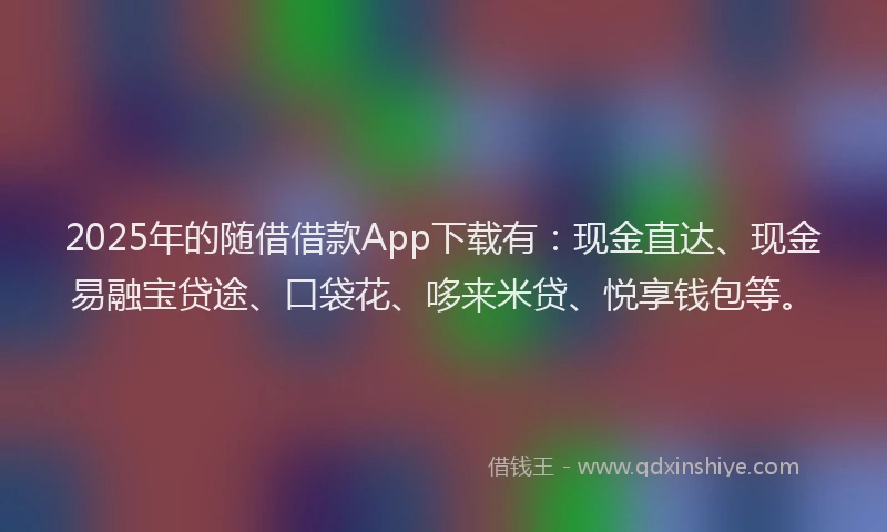 2025年的随借借款App下载有：现金直达、现金易融宝贷途、口袋花、哆来米贷、悦享钱包等。