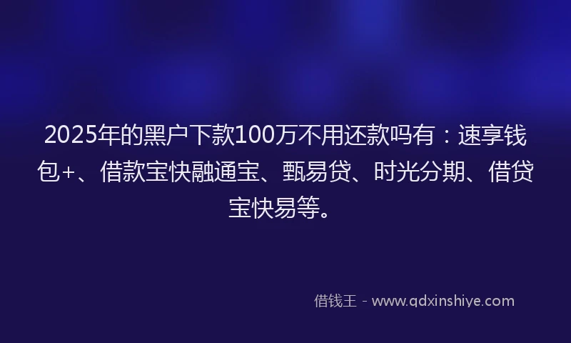 2025年的黑户下款100万不用还款吗有：速享钱包+、借款宝快融通宝、甄易贷、时光分期、借贷宝快易等。