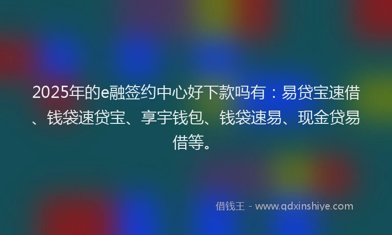 2025年的e融签约中心好下款吗有：易贷宝速借、钱袋速贷宝、享宇钱包、钱袋速易、现金贷易借等。