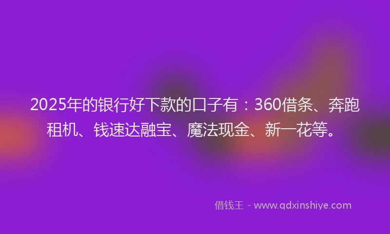 2025年的银行好下款的口子有：360借条、奔跑租机、钱速达融宝、魔法现金、新一花等。