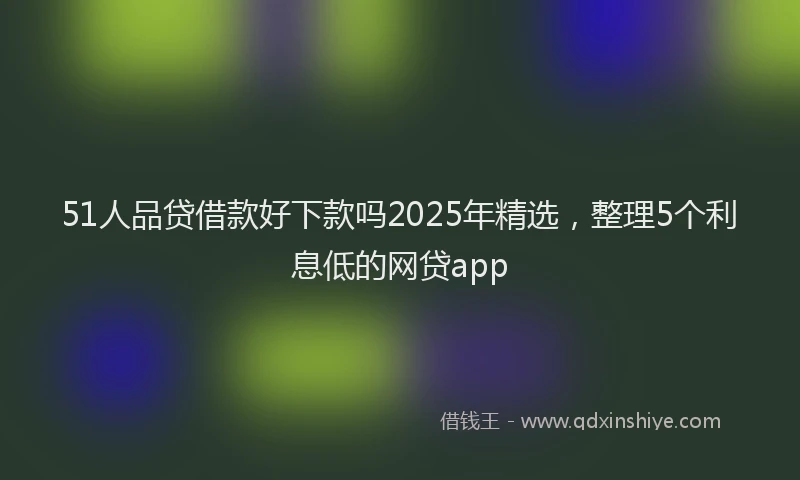 51人品贷借款好下款吗2025年精选，整理5个利息低的网贷app