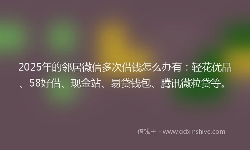 2025年的邻居微信多次借钱怎么办有：轻花优品、58好借、现金站、易贷钱包、腾讯微粒贷等。