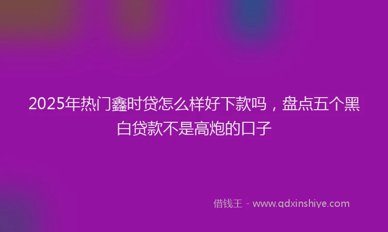 2025年热门鑫时贷怎么样好下款吗，盘点五个黑白贷款不是高炮的口子