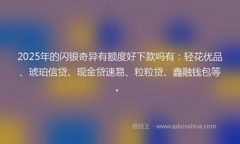 2025年的闪银奇异有额度好下款吗有：轻花优品、琥珀信贷、现金贷速易、粒粒贷、鑫融钱包等。