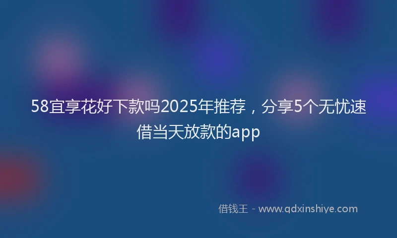 58宜享花好下款吗2025年推荐，分享5个无忧速借当天放款的app
